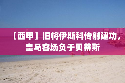 【西甲】舊將伊斯科傳射建功，皇馬客場負于貝蒂斯