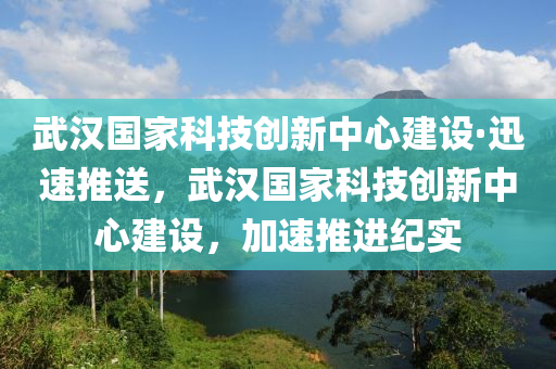 武漢國家科技創(chuàng)新中心建設·迅速推送，武漢國家科技創(chuàng)新中心建設，加速推進紀實