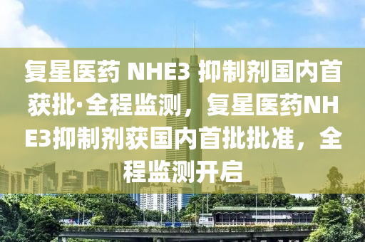 復星醫(yī)藥 NHE3 抑制劑國內(nèi)首獲批·全程監(jiān)測，復星醫(yī)藥NHE3抑制劑獲國內(nèi)首批批準，全程監(jiān)測開啟