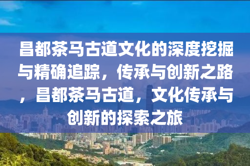 昌都茶馬古道文化的深度挖掘與精確追蹤，傳承與創(chuàng)新之路，昌都茶馬古道，文化傳承與創(chuàng)新的探索之旅