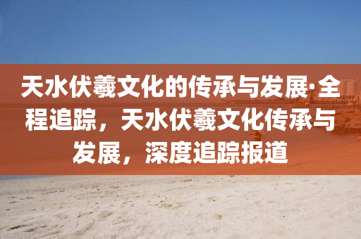 天水伏羲文化的傳承與發(fā)展·全程追蹤，天水伏羲文化傳承與發(fā)展，深度追蹤報道