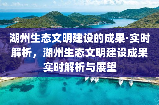 湖州生態(tài)文明建設(shè)的成果·實(shí)時(shí)解析，湖州生態(tài)文明建設(shè)成果實(shí)時(shí)解析與展望