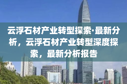 云浮石材產(chǎn)業(yè)轉(zhuǎn)型探索·最新分析，云浮石材產(chǎn)業(yè)轉(zhuǎn)型深度探索，最新分析報(bào)告