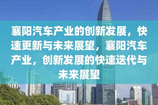 襄陽(yáng)汽車產(chǎn)業(yè)的創(chuàng)新發(fā)展，快速更新與未來(lái)展望，襄陽(yáng)汽車產(chǎn)業(yè)，創(chuàng)新發(fā)展的快速迭代與未來(lái)展望