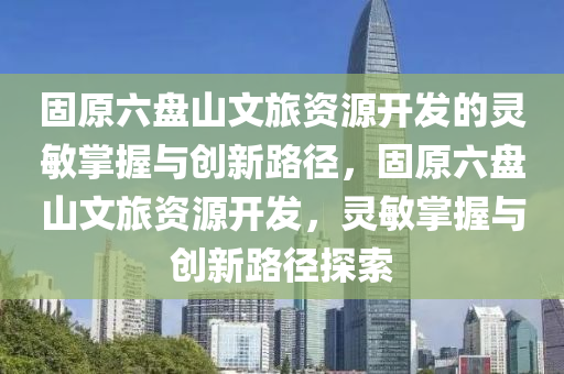 固原六盤山文旅資源開(kāi)發(fā)的靈敏掌握與創(chuàng)新路徑，固原六盤山文旅資源開(kāi)發(fā)，靈敏掌握與創(chuàng)新路徑探索