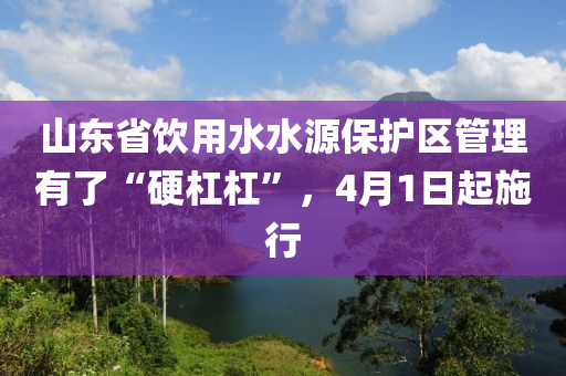 山東省飲用水水源保護區(qū)管理有了“硬杠杠”，4月1日起施行