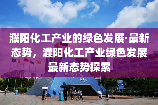 濮陽化工產(chǎn)業(yè)的綠色發(fā)展·最新態(tài)勢，濮陽化工產(chǎn)業(yè)綠色發(fā)展最新態(tài)勢探索