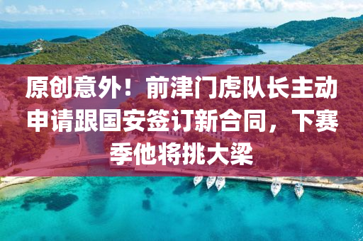 原創(chuàng)意外！前津門虎隊長主動申請跟國安簽訂新合同，下賽季他將挑大梁