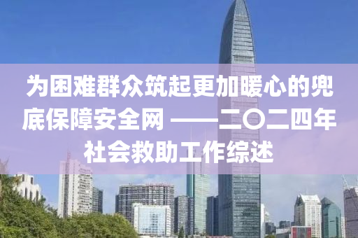 為困難群眾筑起更加暖心的兜底保障安全網(wǎng) ——二〇二四年社會救助工作綜述