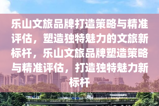 樂山文旅品牌打造策略與精準(zhǔn)評估，塑造獨(dú)特魅力的文旅新標(biāo)桿，樂山文旅品牌塑造策略與精準(zhǔn)評估，打造獨(dú)特魅力新標(biāo)桿