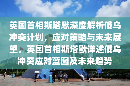 英國首相斯塔默深度解析俄烏沖突計劃，應(yīng)對策略與未來展望，英國首相斯塔默詳述俄烏沖突應(yīng)對藍圖及未來趨勢