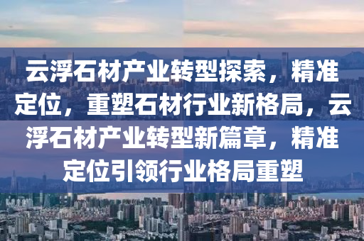 云浮石材產(chǎn)業(yè)轉(zhuǎn)型探索，精準(zhǔn)定位，重塑石材行業(yè)新格局，云浮石材產(chǎn)業(yè)轉(zhuǎn)型新篇章，精準(zhǔn)定位引領(lǐng)行業(yè)格局重塑