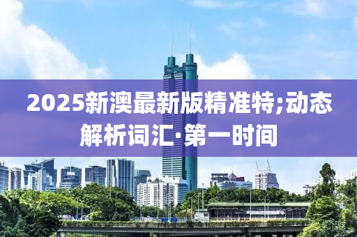 2025新澳最新版精準特;動態(tài)解析詞匯·第一時間