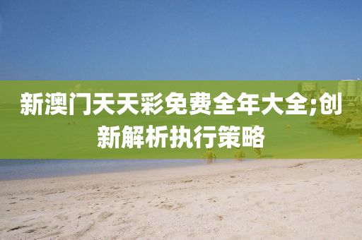新澳門(mén)天天彩免費(fèi)全年大全;創(chuàng)新解析執(zhí)行策略