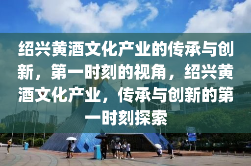 紹興黃酒文化產(chǎn)業(yè)的傳承與創(chuàng)新，第一時(shí)刻的視角，紹興黃酒文化產(chǎn)業(yè)，傳承與創(chuàng)新的第一時(shí)刻探索
