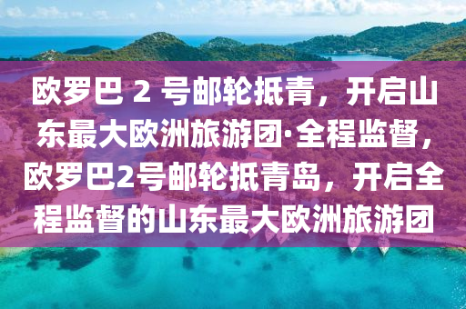 歐羅巴 2 號郵輪抵青，開啟山東最大歐洲旅游團·全程監(jiān)督，歐羅巴2號郵輪抵青島，開啟全程監(jiān)督的山東最大歐洲旅游團