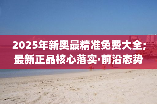 2025年新奧最精準(zhǔn)免費(fèi)大全;最新正品核心落實(shí)·前沿態(tài)勢(shì)