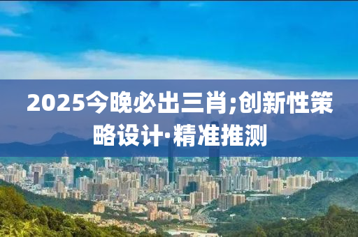 2025今晚必出三肖;創(chuàng)新性策略設(shè)計(jì)·精準(zhǔn)推測(cè)