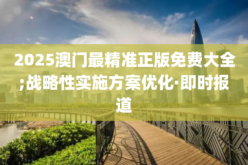 2025澳門最精準正版免費大全;戰(zhàn)略性實施方案優(yōu)化·即時報道