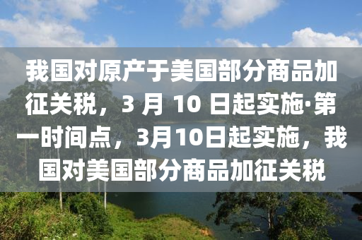 我國對原產(chǎn)于美國部分商品加征關(guān)稅，3 月 10 日起實施·第一時間點，3月10日起實施，我國對美國部分商品加征關(guān)稅