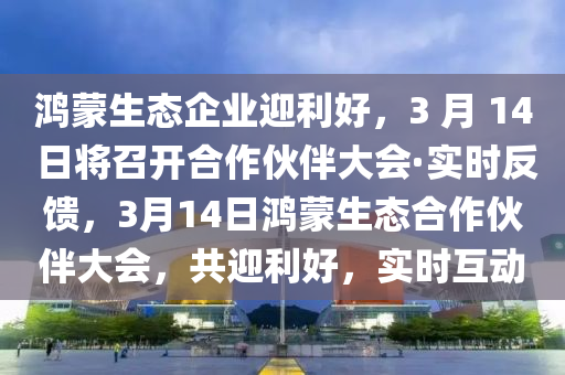 鴻蒙生態(tài)企業(yè)迎利好，3 月 14 日將召開合作伙伴大會·實時反饋，3月14日鴻蒙生態(tài)合作伙伴大會，共迎利好，實時互動