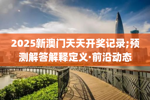 2025新澳門天天開獎記錄;預測解答解釋定義·前沿動態(tài)