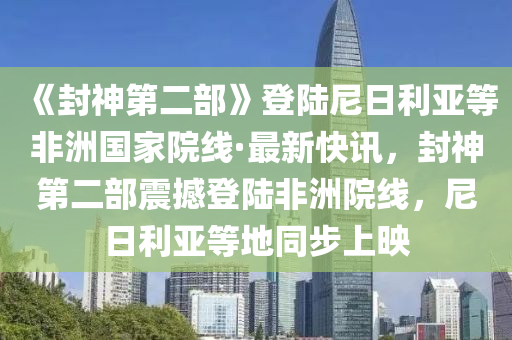 《封神第二部》登陸尼日利亞等非洲國家院線·最新快訊，封神第二部震撼登陸非洲院線，尼日利亞等地同步上映
