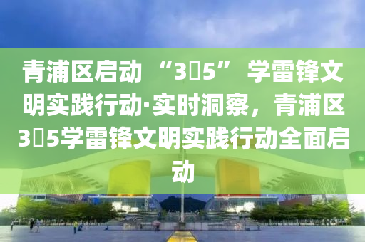青浦區(qū)啟動 “3?5” 學(xué)雷鋒文明實(shí)踐行動·實(shí)時(shí)洞察，青浦區(qū)3?5學(xué)雷鋒文明實(shí)踐行動全面啟動