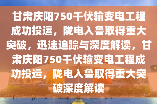 甘肅慶陽750千伏輸變電工程成功投運(yùn)，隴電入魯取得重大突破，迅速追蹤與深度解讀，甘肅慶陽750千伏輸變電工程成功投運(yùn)，隴電入魯取得重大突破深度解讀