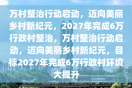 萬村整治行動啟動，邁向美麗鄉(xiāng)村新紀元，2027年完成6萬行政村整治，萬村整治行動啟動，邁向美麗鄉(xiāng)村新紀元，目標2027年完成6萬行政村環(huán)境大提升