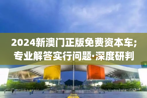 2024新澳門正版免費資本車;專業(yè)解答實行問題·深度研判