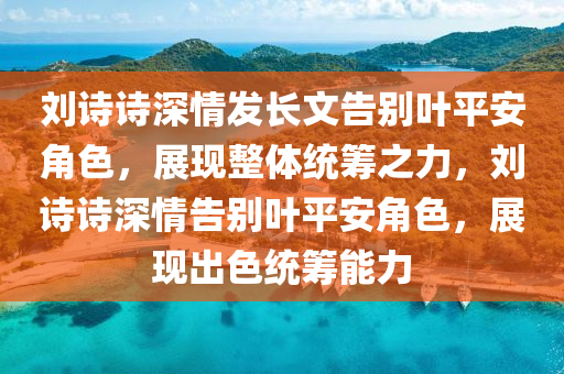 劉詩詩深情發(fā)長文告別葉平安角色，展現(xiàn)整體統(tǒng)籌之力，劉詩詩深情告別葉平安角色，展現(xiàn)出色統(tǒng)籌能力
