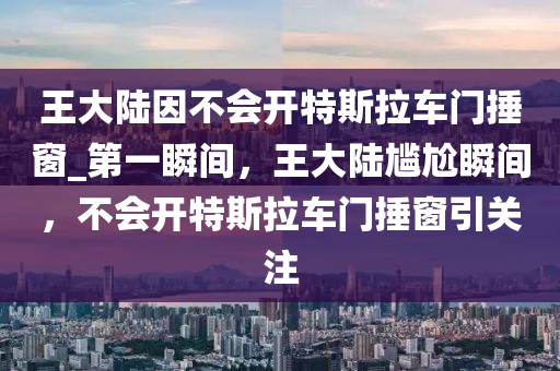 王大陸因不會(huì)開特斯拉車門捶窗_第一瞬間，王大陸尷尬瞬間，不會(huì)開特斯拉車門捶窗引關(guān)注