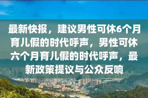 最新快報，建議男性可休6個月育兒假的時代呼聲，男性可休六個月育兒假的時代呼聲，最新政策提議與公眾反響