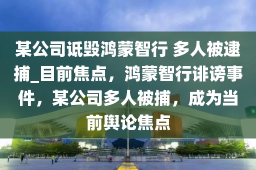 某公司詆毀鴻蒙智行 多人被逮捕_目前焦點，鴻蒙智行誹謗事件，某公司多人被捕，成為當(dāng)前輿論焦點