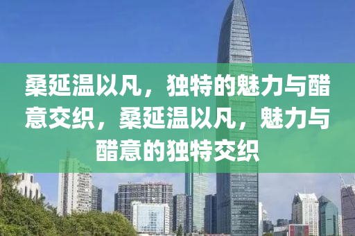 桑延溫以凡，獨特的魅力與醋意交織，桑延溫以凡，魅力與醋意的獨特交織
