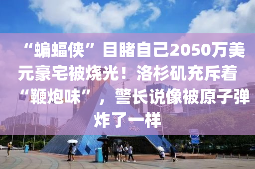“蝙蝠俠”目睹自己2050萬美元豪宅被燒光！洛杉磯充斥著“鞭炮味”，警長說像被原子彈炸了一樣