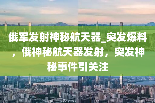 俄軍發(fā)射神秘航天器_突發(fā)爆料，俄神秘航天器發(fā)射，突發(fā)神秘事件引關注