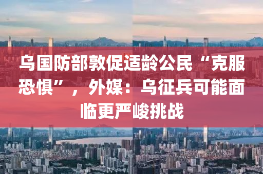 烏國防部敦促適齡公民“克服恐懼”，外媒：烏征兵可能面臨更嚴峻挑戰(zhàn)