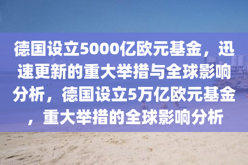德國設立5000億歐元基金，迅速更新的重大舉措與全球影響分析，德國設立5萬億歐元基金，重大舉措的全球影響分析