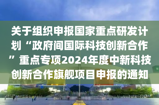關(guān)于組織申報(bào)國(guó)家重點(diǎn)研發(fā)計(jì)劃“政府間國(guó)際科技創(chuàng)新合作”重點(diǎn)專項(xiàng)2024年度中新科技創(chuàng)新合作旗艦項(xiàng)目申報(bào)的通知