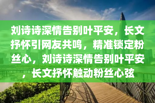 劉詩(shī)詩(shī)深情告別葉平安，長(zhǎng)文抒懷引網(wǎng)友共鳴，精準(zhǔn)鎖定粉絲心，劉詩(shī)詩(shī)深情告別葉平安，長(zhǎng)文抒懷觸動(dòng)粉絲心弦