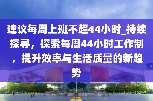 建議每周上班不超44小時(shí)_持續(xù)探尋，探索每周44小時(shí)工作制，提升效率與生活質(zhì)量的新趨勢(shì)