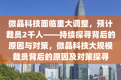 微晶科技面臨重大調(diào)整，預(yù)計(jì)裁員2千人——持續(xù)探尋背后的原因與對(duì)策，微晶科技大規(guī)模裁員背后的原因及對(duì)策探尋