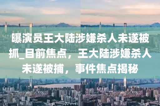 曝演員王大陸涉嫌殺人未遂被抓_目前焦點(diǎn)，王大陸涉嫌殺人未遂被捕，事件焦點(diǎn)揭秘