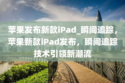 蘋果發(fā)布新款iPad_瞬間追蹤，蘋果新款iPad發(fā)布，瞬間追蹤技術引領新潮流