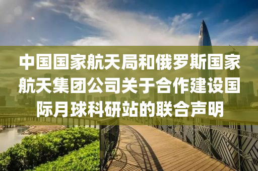 中國國家航天局和俄羅斯國家航天集團公司關于合作建設國際月球科研站的聯(lián)合聲明