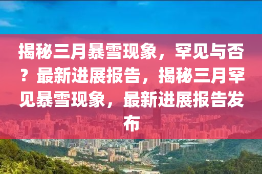 揭秘三月暴雪現(xiàn)象，罕見與否？最新進展報告，揭秘三月罕見暴雪現(xiàn)象，最新進展報告發(fā)布