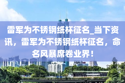 雷軍為不銹鋼紙杯征名_當(dāng)下資訊，雷軍為不銹鋼紙杯征名，命名風(fēng)暴席卷業(yè)界！