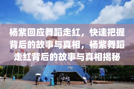楊紫回應(yīng)舞蹈走紅，快速把握背后的故事與真相，楊紫舞蹈走紅背后的故事與真相揭秘